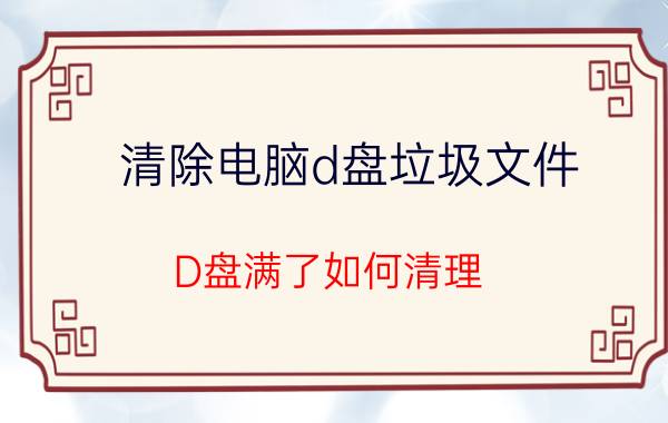 清除电脑d盘垃圾文件 D盘满了如何清理？